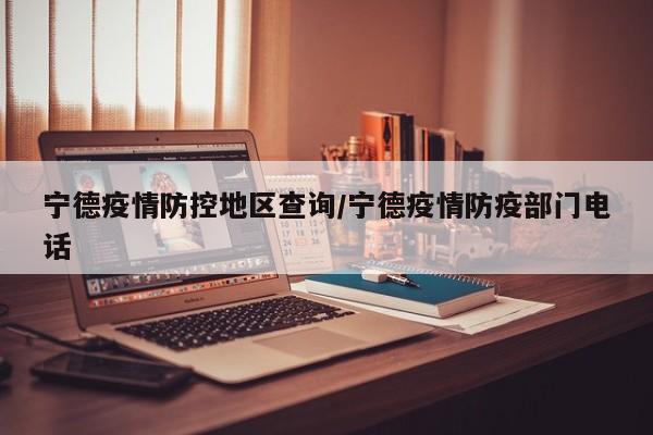 宁德疫情防控地区查询/宁德疫情防疫部门电话