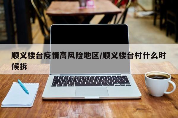 顺义楼台疫情高风险地区/顺义楼台村什么时候拆