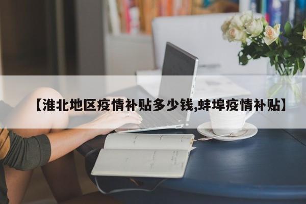 【淮北地区疫情补贴多少钱,蚌埠疫情补贴】