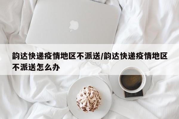 韵达快递疫情地区不派送/韵达快递疫情地区不派送怎么办