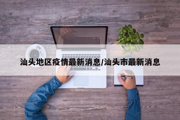 汕头地区疫情最新消息/汕头市最新消息
