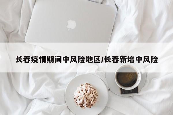 长春疫情期间中风险地区/长春新增中风险