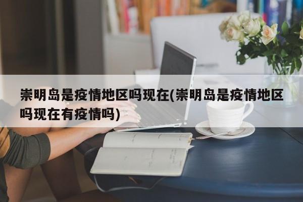 崇明岛是疫情地区吗现在(崇明岛是疫情地区吗现在有疫情吗)