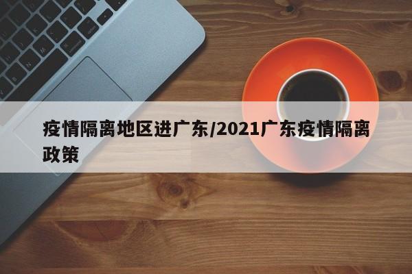 疫情隔离地区进广东/2021广东疫情隔离政策