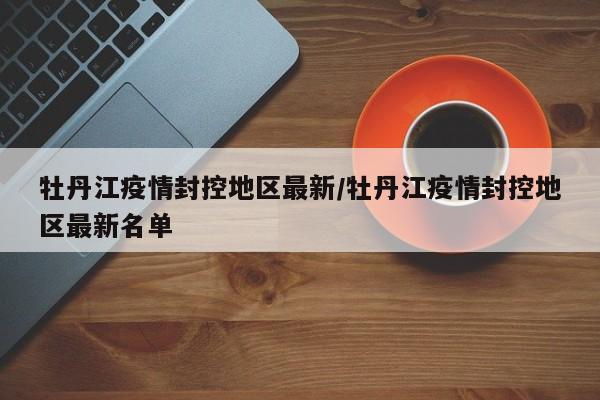 牡丹江疫情封控地区最新/牡丹江疫情封控地区最新名单